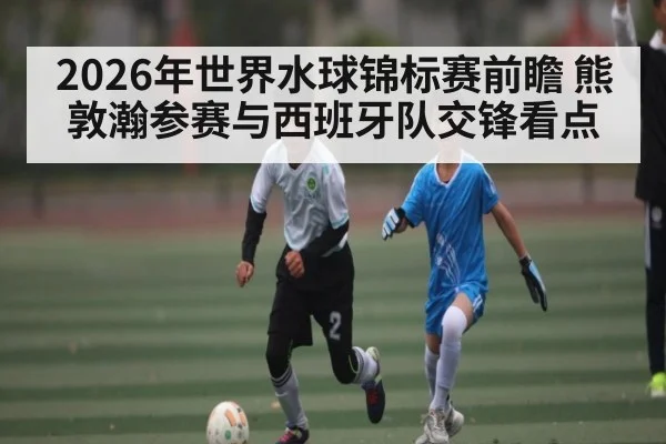 2026年世界水球锦标赛前瞻 熊敦瀚参赛与西班牙队交锋看点 | kaiyun